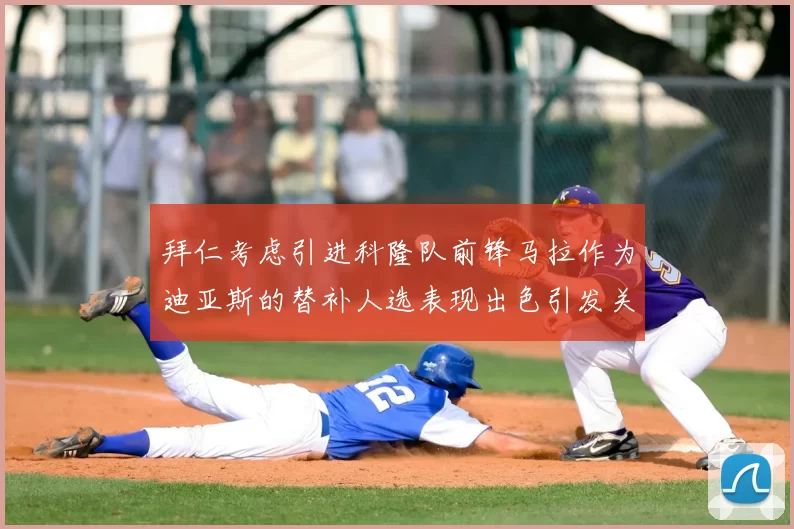 拜仁考虑引进科隆队前锋马拉作为迪亚斯的替补人选表现出色引发关注