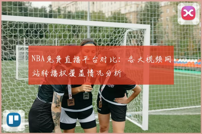 NBA免费直播平台对比:各大视频网站转播权覆盖情况分析