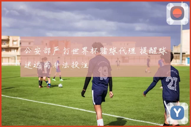 公安部严打世界杯赌球代理 提醒球迷远离非法投注