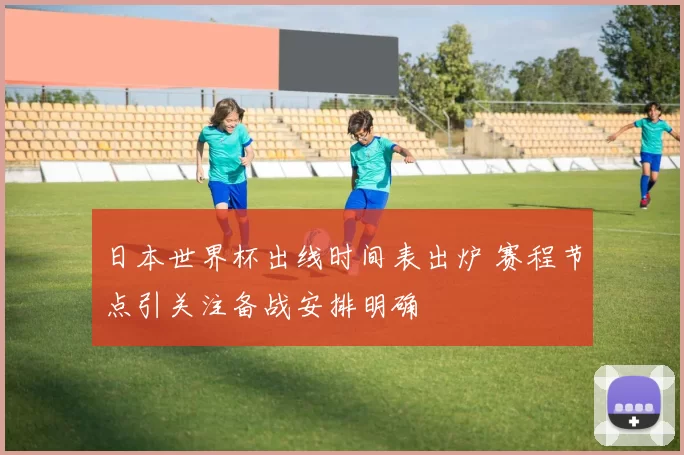 日本世界杯出线时间表出炉 赛程节点引关注备战安排明确