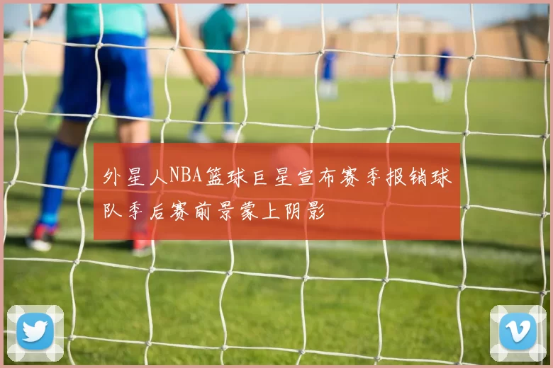 外星人NBA篮球巨星宣布赛季报销球队季后赛前景蒙上阴影