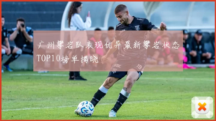 广州攀岩队表现优异最新攀岩状态TOP10榜单揭晓