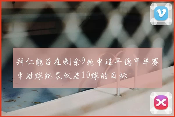 拜仁能否在剩余9轮中追平德甲单赛季进球纪录仅差10球的目标
