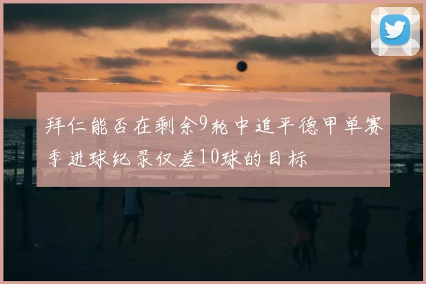 拜仁能否在剩余9轮中追平德甲单赛季进球纪录仅差10球的目标