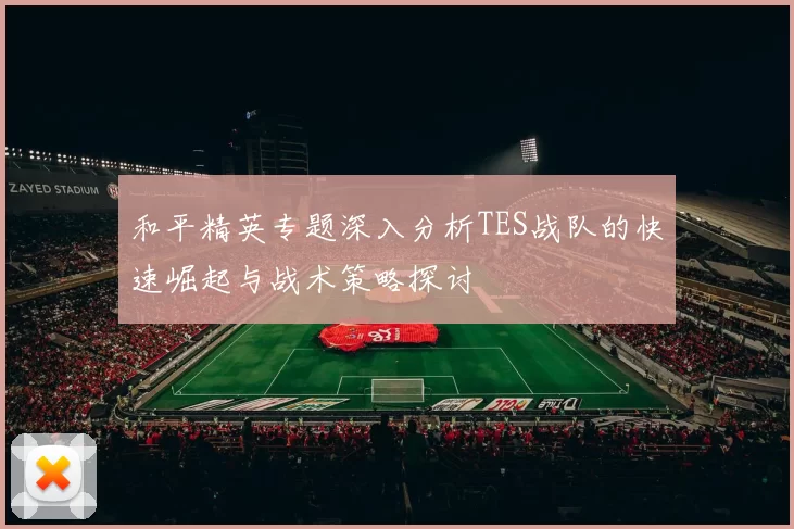 和平精英专题深入分析TES战队的快速崛起与战术策略探讨