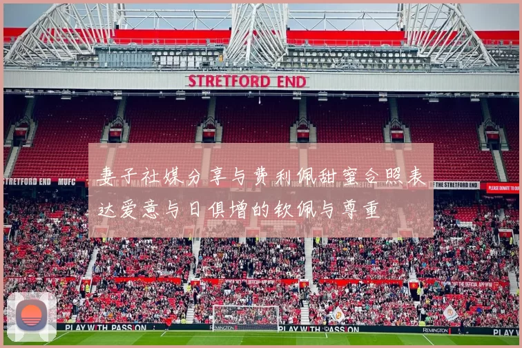 妻子社媒分享与费利佩甜蜜合照表达爱意与日俱增的钦佩与尊重