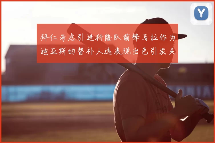 拜仁考虑引进科隆队前锋马拉作为迪亚斯的替补人选表现出色引发关注