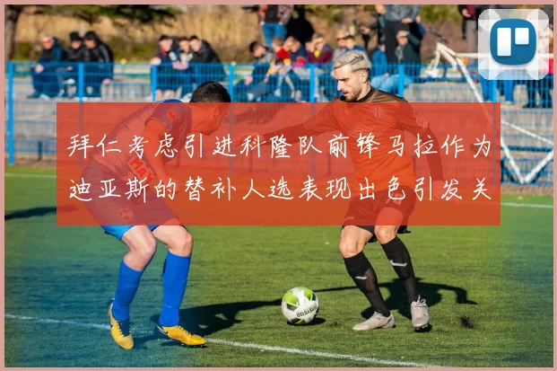 拜仁考虑引进科隆队前锋马拉作为迪亚斯的替补人选表现出色引发关注