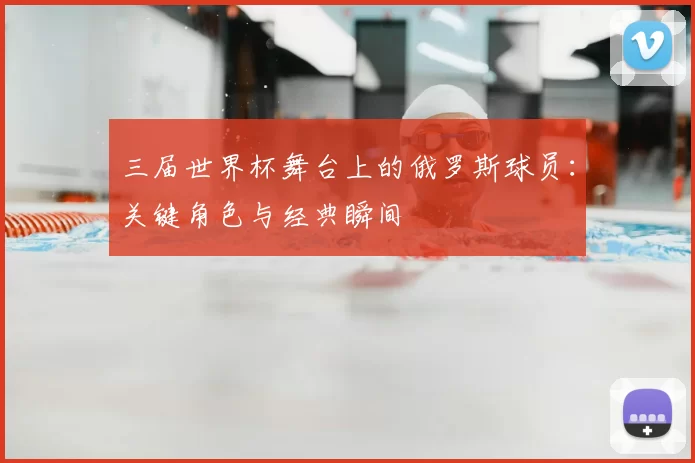三届世界杯舞台上的俄罗斯球员:关键角色与经典瞬间