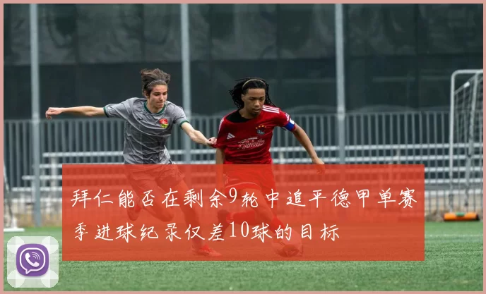 拜仁能否在剩余9轮中追平德甲单赛季进球纪录仅差10球的目标