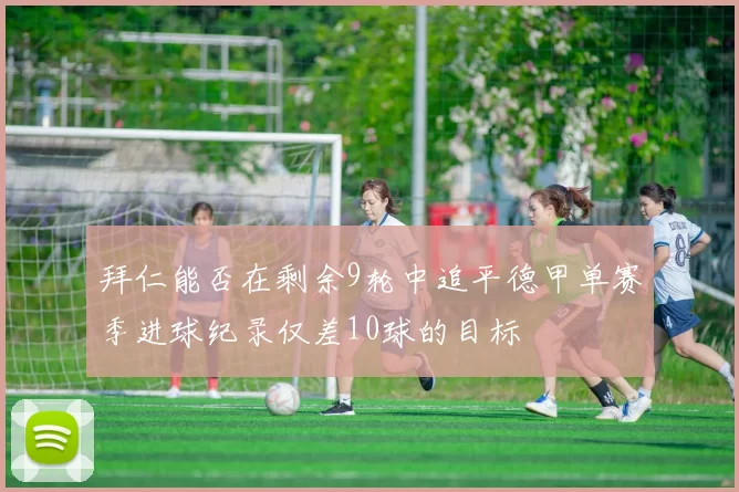拜仁能否在剩余9轮中追平德甲单赛季进球纪录仅差10球的目标