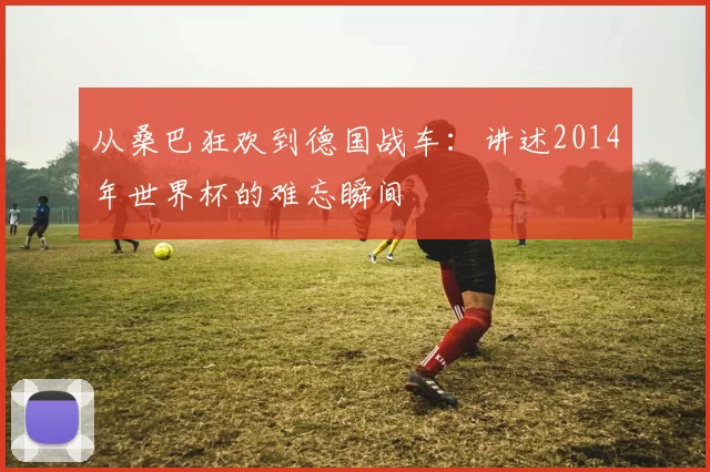 从桑巴狂欢到德国战车：讲述2014年世界杯的难忘瞬间