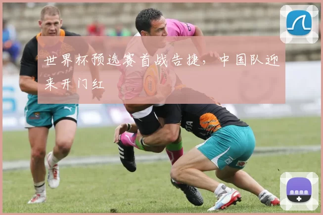 世界杯预选赛首战告捷,中国队迎来开门红