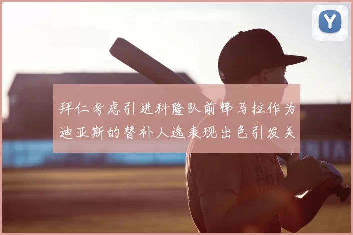 拜仁考虑引进科隆队前锋马拉作为迪亚斯的替补人选表现出色引发关注