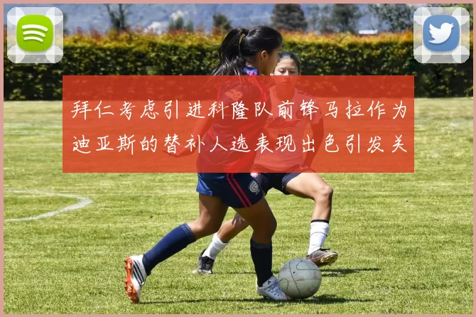 拜仁考虑引进科隆队前锋马拉作为迪亚斯的替补人选表现出色引发关注