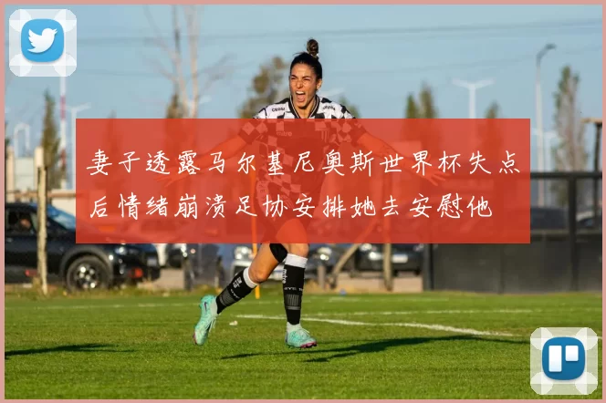 妻子透露马尔基尼奥斯世界杯失点后情绪崩溃足协安排她去安慰他
