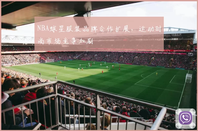 NBA球星服装品牌合作扩展,运动时尚市场竞争加剧