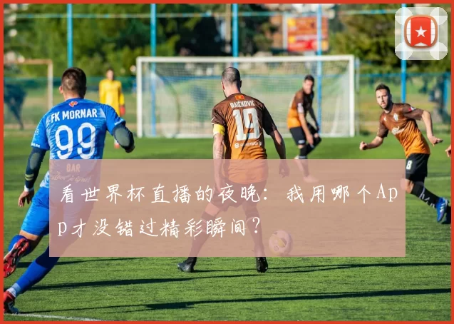 看世界杯直播的夜晚：我用哪个App才没错过精彩瞬间？