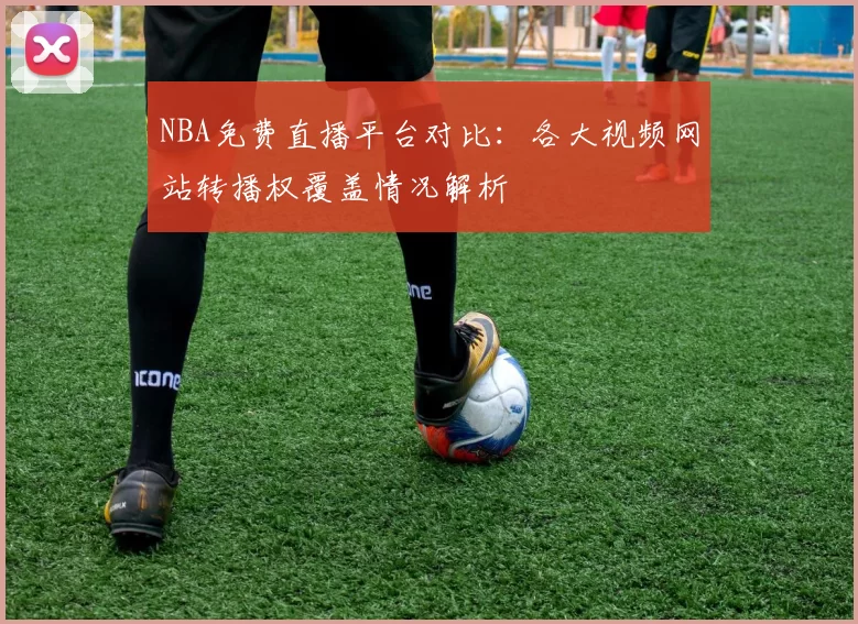 NBA免费直播平台对比:各大视频网站转播权覆盖情况解析