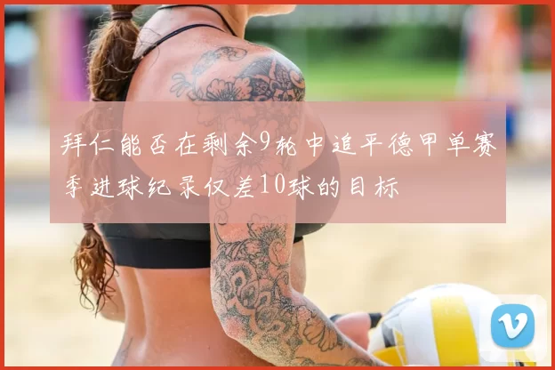 拜仁能否在剩余9轮中追平德甲单赛季进球纪录仅差10球的目标