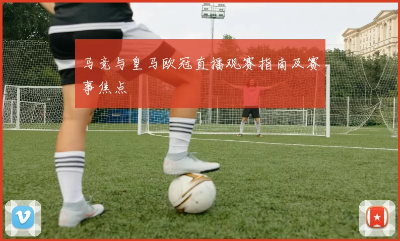 马竞与皇马欧冠直播观赛指南及赛事焦点