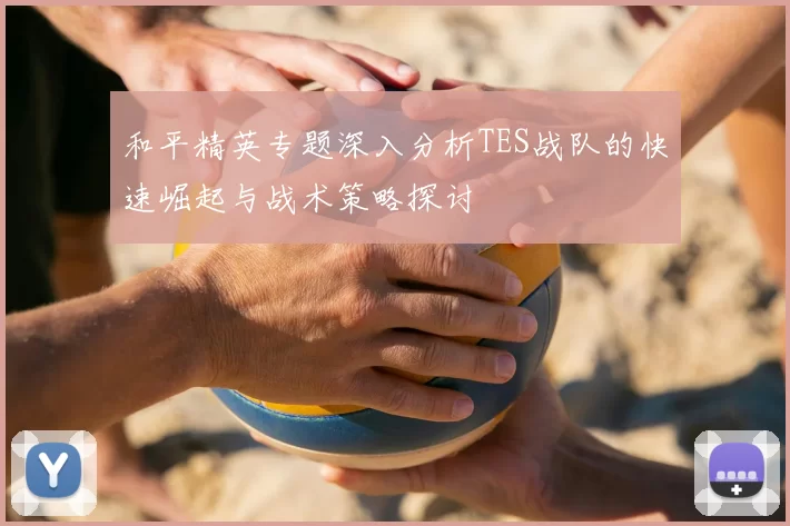 和平精英专题深入分析TES战队的快速崛起与战术策略探讨
