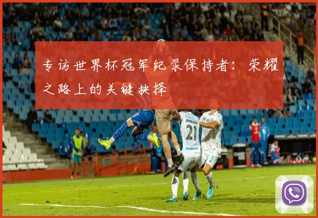 专访世界杯冠军纪录保持者：荣耀之路上的关键抉择