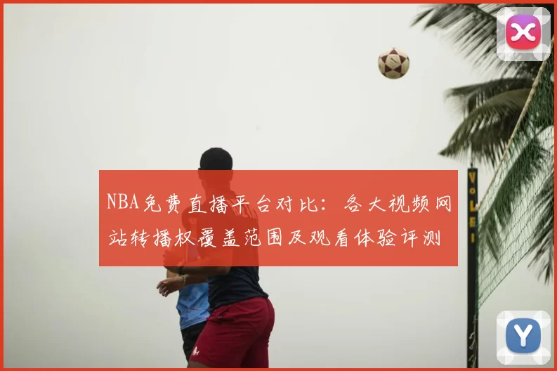 NBA免费直播平台对比:各大视频网站转播权覆盖范围及观看体验评测