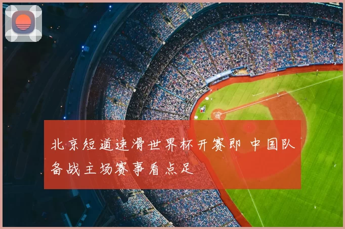 北京短道速滑世界杯开赛即 中国队备战主场赛事看点足