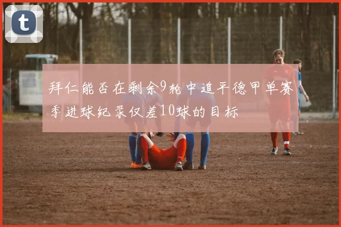 拜仁能否在剩余9轮中追平德甲单赛季进球纪录仅差10球的目标