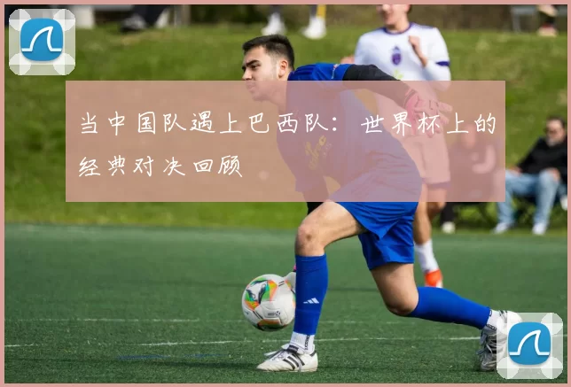 当中国队遇上巴西队:世界杯上的经典对决回顾