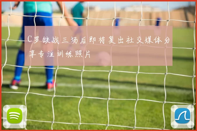 C罗缺战三场后即将复出社交媒体分享专注训练照片