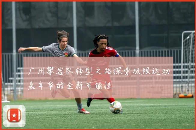 广州攀岩队转型之路探索极限运动嘉年华的全新可能性