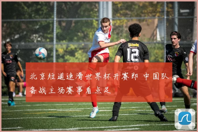 北京短道速滑世界杯开赛即 中国队备战主场赛事看点足
