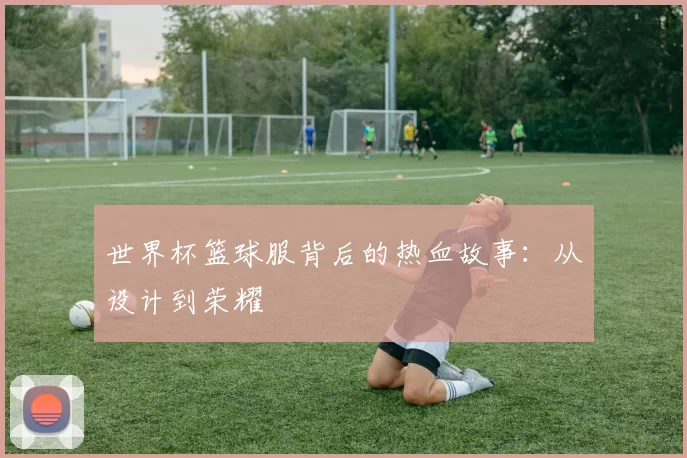 世界杯篮球服背后的热血故事：从设计到荣耀