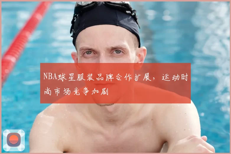 NBA球星服装品牌合作扩展，运动时尚市场竞争加剧
