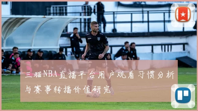 三猫NBA直播平台用户观看习惯分析与赛事转播价值研究