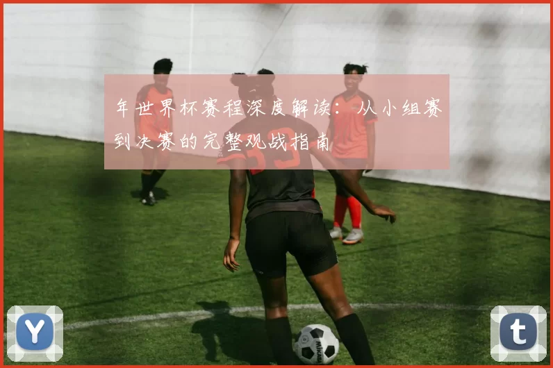 年世界杯赛程深度解读:从小组赛到决赛的完整观战指南