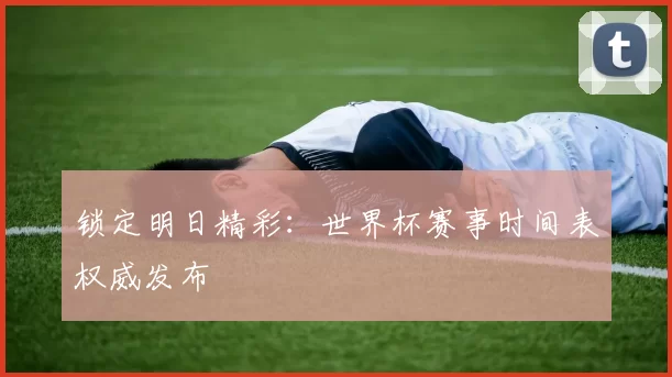 锁定明日精彩:世界杯赛事时间表权威发布