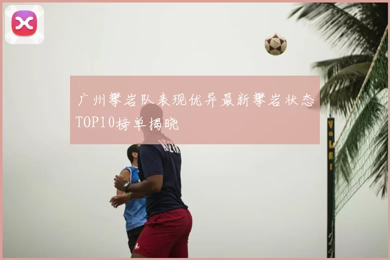 广州攀岩队表现优异最新攀岩状态TOP10榜单揭晓