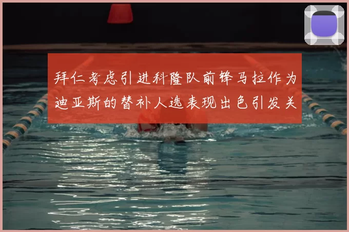 拜仁考虑引进科隆队前锋马拉作为迪亚斯的替补人选表现出色引发关注