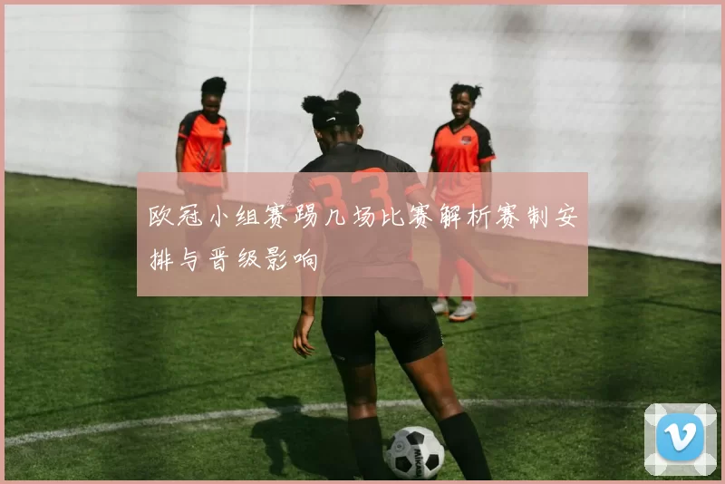 欧冠小组赛踢几场比赛解析赛制安排与晋级影响