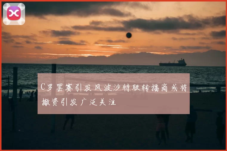 C罗罢赛引发风波沙特联转播商或将撤资引发广泛关注