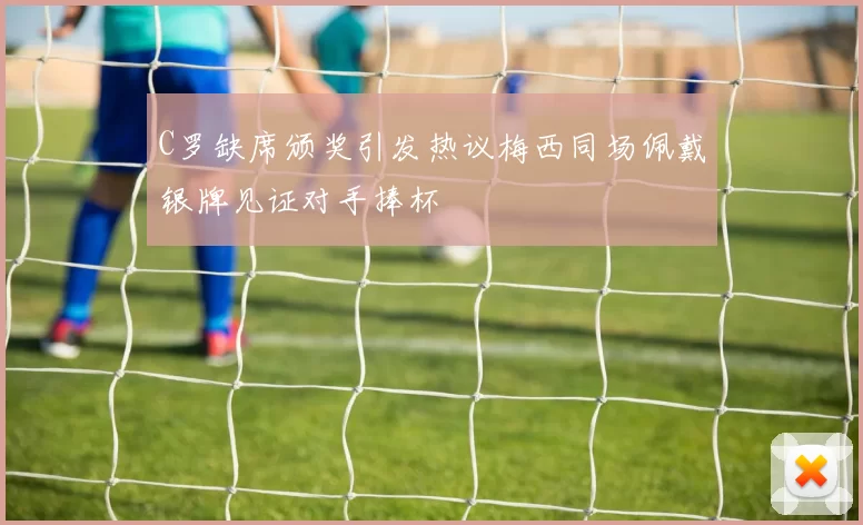 C罗缺席颁奖引发热议梅西同场佩戴银牌见证对手捧杯