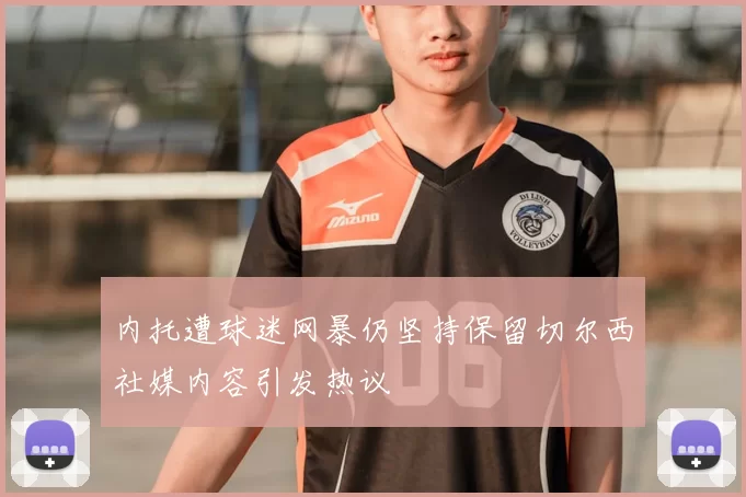 内托遭球迷网暴仍坚持保留切尔西社媒内容引发热议