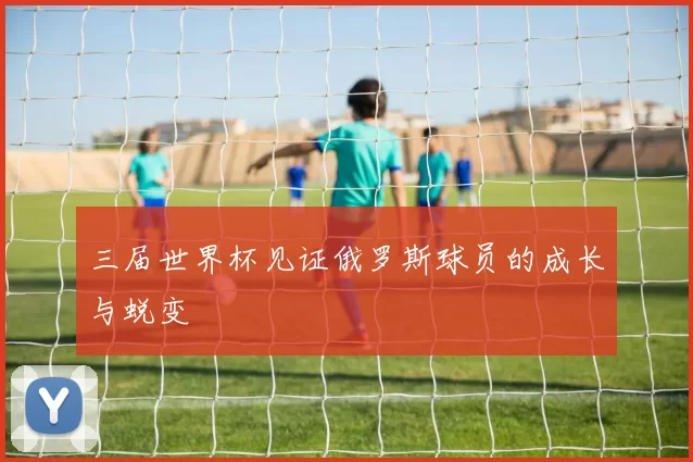 三届世界杯见证俄罗斯球员的成长与蜕变