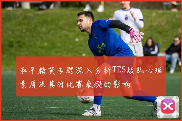 和平精英专题深入分析TES战队心理素质及其对比赛表现的影响