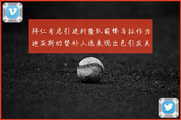 拜仁考虑引进科隆队前锋马拉作为迪亚斯的替补人选表现出色引发关注