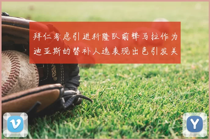 拜仁考虑引进科隆队前锋马拉作为迪亚斯的替补人选表现出色引发关注