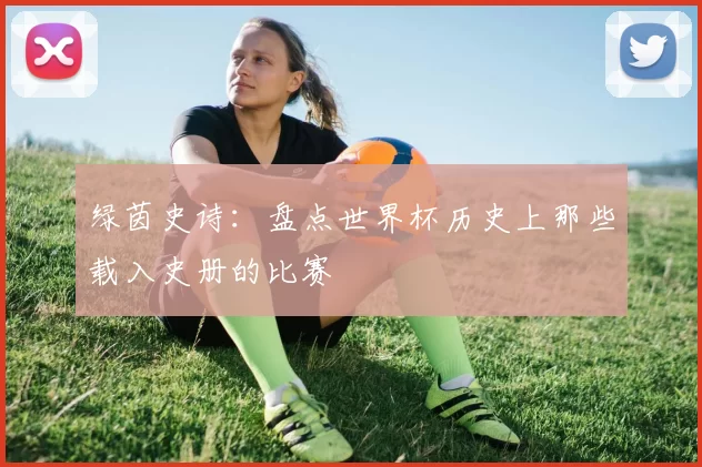 绿茵史诗：盘点世界杯历史上那些载入史册的比赛